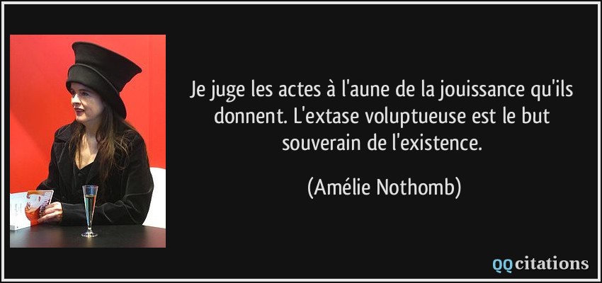 Je juge les actes à l'aune de la jouissance qu'ils donnent. L'extase voluptueuse est le but souverain de l'existence.  - Amélie Nothomb