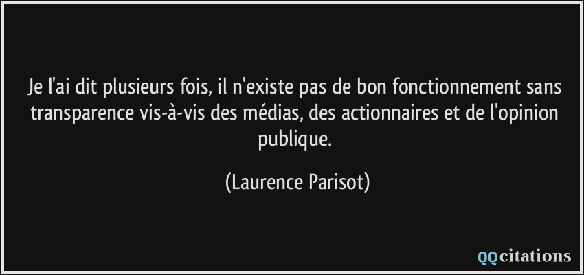 Je l'ai dit plusieurs fois, il n'existe pas de bon fonctionnement sans transparence vis-à-vis des médias, des actionnaires et de l'opinion publique.  - Laurence Parisot