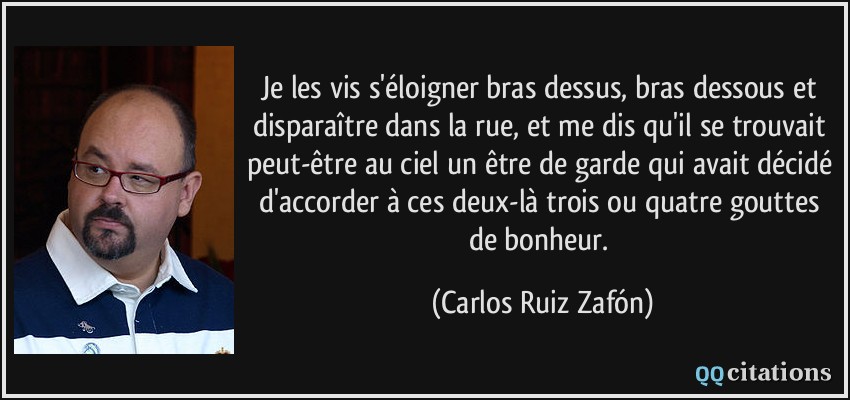 Je les vis s'éloigner bras dessus, bras dessous et disparaître dans la rue, et me dis qu'il se trouvait peut-être au ciel un être de garde qui avait décidé d'accorder à ces deux-là trois ou quatre gouttes de bonheur.  - Carlos Ruiz Zafón