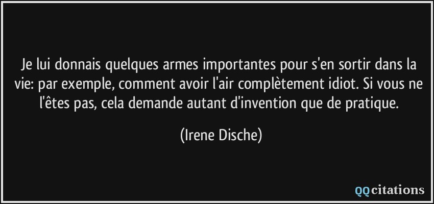 Je lui donnais quelques armes importantes pour s'en sortir dans la vie: par exemple, comment avoir l'air complètement idiot. Si vous ne l'êtes pas, cela demande autant d'invention que de pratique.  - Irene Dische