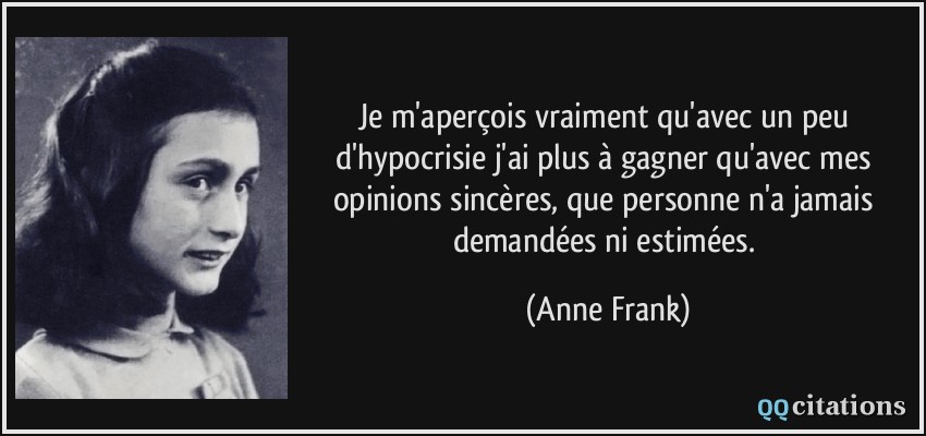Je m'aperçois vraiment qu'avec un peu d'hypocrisie j'ai plus à gagner qu'avec mes opinions sincères, que personne n'a jamais demandées ni estimées.  - Anne Frank