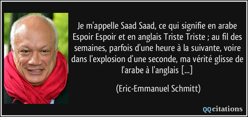 Je m'appelle Saad Saad, ce qui signifie en arabe Espoir Espoir et en anglais Triste Triste ; au fil des semaines, parfois d'une heure à la suivante, voire dans l'explosion d'une seconde, ma vérité glisse de l'arabe à l'anglais [...]  - Eric-Emmanuel Schmitt