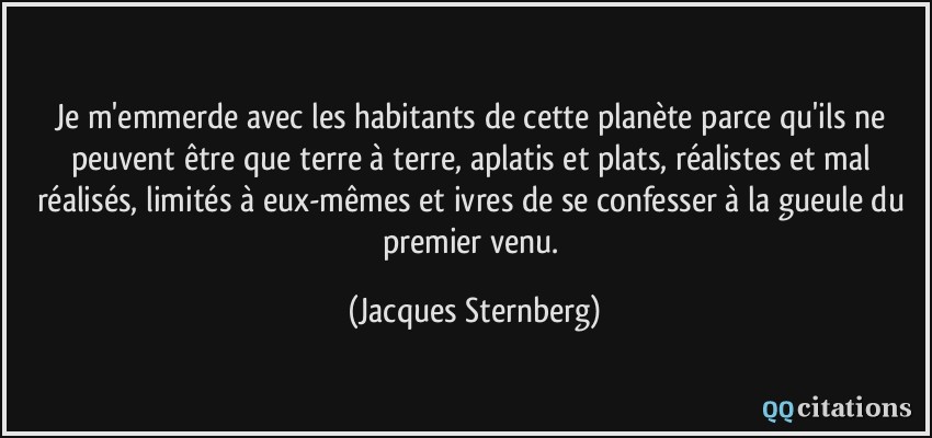 Je m'emmerde avec les habitants de cette planète parce qu'ils ne peuvent être que terre à terre, aplatis et plats, réalistes et mal réalisés, limités à eux-mêmes et ivres de se confesser à la gueule du premier venu.  - Jacques Sternberg
