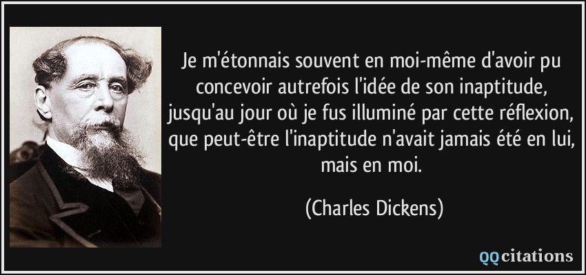 Je m'étonnais souvent en moi-même d'avoir pu concevoir autrefois l'idée de son inaptitude, jusqu'au jour où je fus illuminé par cette réflexion, que peut-être l'inaptitude n'avait jamais été en lui, mais en moi.  - Charles Dickens