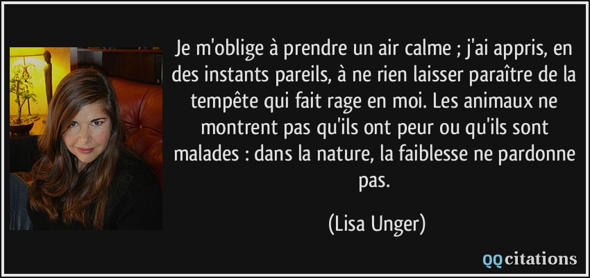 Je m'oblige à prendre un air calme ; j'ai appris, en des instants pareils, à ne rien laisser paraître de la tempête qui fait rage en moi. Les animaux ne montrent pas qu'ils ont peur ou qu'ils sont malades : dans la nature, la faiblesse ne pardonne pas.  - Lisa Unger