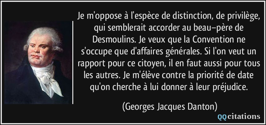 Je m'oppose à l'espèce de distinction, de privilège, qui semblerait accorder au beau−père de Desmoulins. Je veux que la Convention ne s'occupe que d'affaires générales. Si l'on veut un rapport pour ce citoyen, il en faut aussi pour tous les autres. Je m'élève contre la priorité de date qu'on cherche à lui donner à leur préjudice.  - Georges Jacques Danton