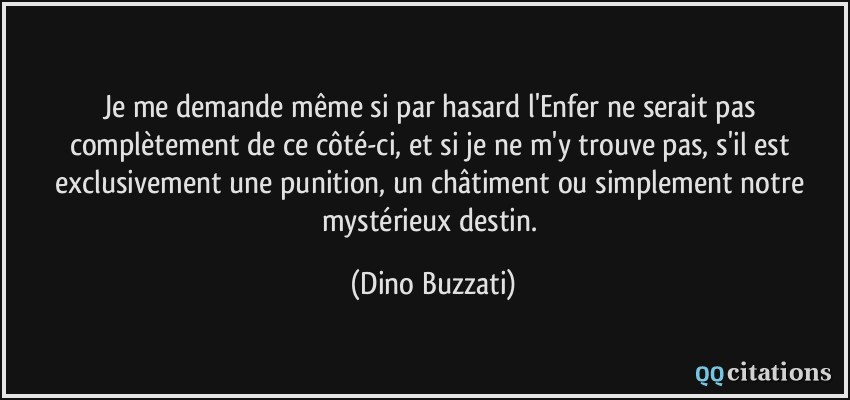 Je me demande même si par hasard l'Enfer ne serait pas complètement de ce côté-ci, et si je ne m'y trouve pas, s'il est exclusivement une punition, un châtiment ou simplement notre mystérieux destin.  - Dino Buzzati