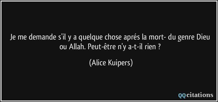 Je me demande s'il y a quelque chose aprés la mort- du genre Dieu ou Allah. Peut-être n'y a-t-il rien ?  - Alice Kuipers
