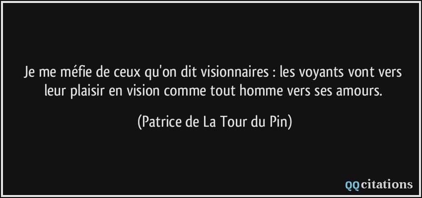 Je me méfie de ceux qu'on dit visionnaires : les voyants vont vers leur plaisir en vision comme tout homme vers ses amours.  - Patrice de La Tour du Pin