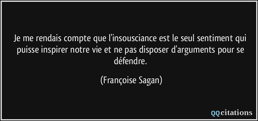Je me rendais compte que l'insousciance est le seul sentiment qui puisse inspirer notre vie et ne pas disposer d'arguments pour se défendre.  - Françoise Sagan