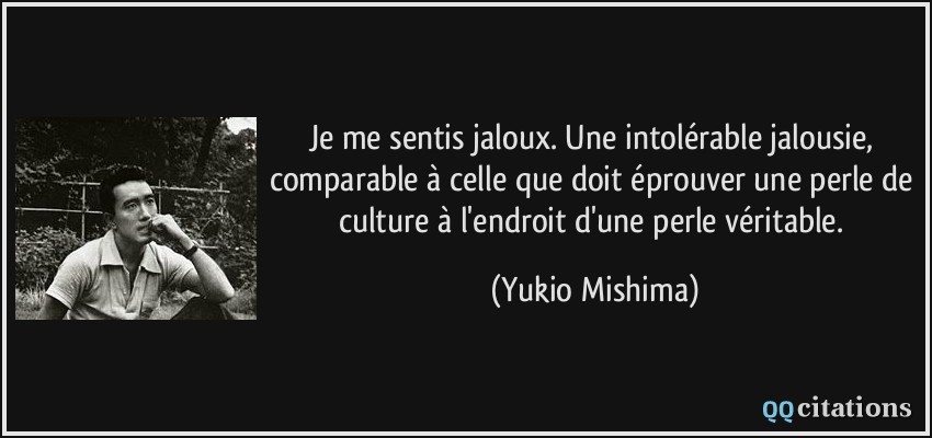 Je me sentis jaloux. Une intolérable jalousie, comparable à celle que doit éprouver une perle de culture à l'endroit d'une perle véritable.  - Yukio Mishima