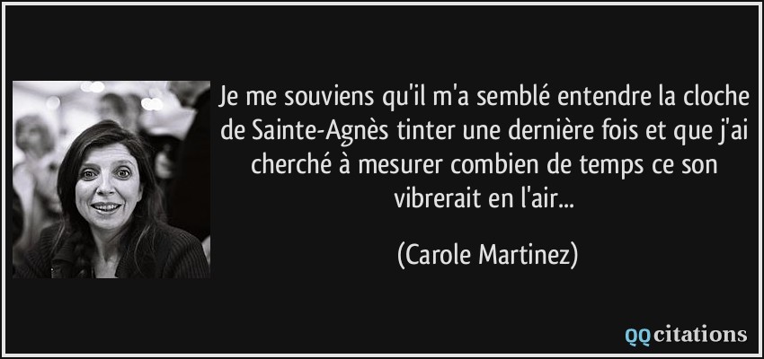 Je me souviens qu'il m'a semblé entendre la cloche de Sainte-Agnès tinter une dernière fois et que j'ai cherché à mesurer combien de temps ce son vibrerait en l'air...  - Carole Martinez