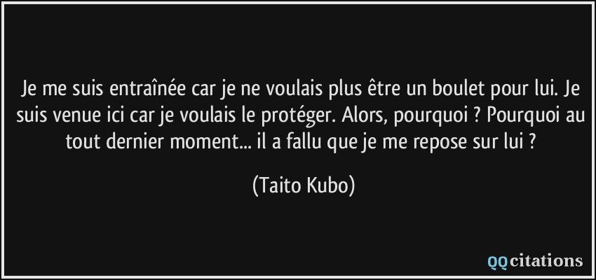 Je me suis entraînée car je ne voulais plus être un boulet pour lui. Je suis venue ici car je voulais le protéger. Alors, pourquoi ? Pourquoi au tout dernier moment... il a fallu que je me repose sur lui ?  - Taito Kubo