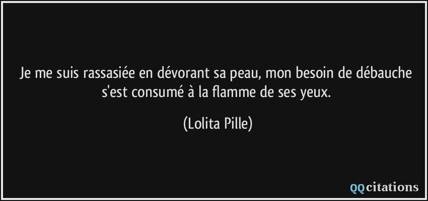 Je me suis rassasiée en dévorant sa peau, mon besoin de débauche s'est consumé à la flamme de ses yeux.  - Lolita Pille