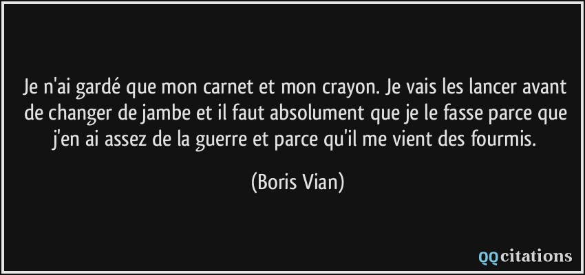 Je n'ai gardé que mon carnet et mon crayon. Je vais les lancer avant de changer de jambe et il faut absolument que je le fasse parce que j'en ai assez de la guerre et parce qu'il me vient des fourmis.  - Boris Vian