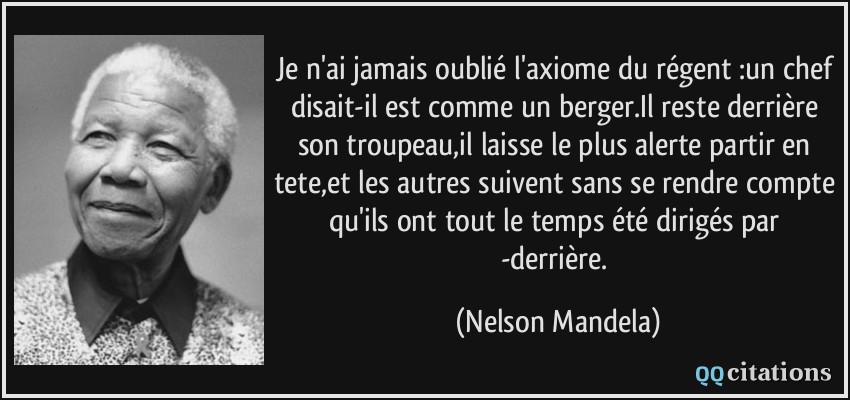 Je n'ai jamais oublié l'axiome du régent :un chef disait-il est comme un berger.Il reste derrière son troupeau,il laisse le plus alerte partir en tete,et les autres suivent sans se rendre compte qu'ils ont tout le temps été dirigés par -derrière.  - Nelson Mandela