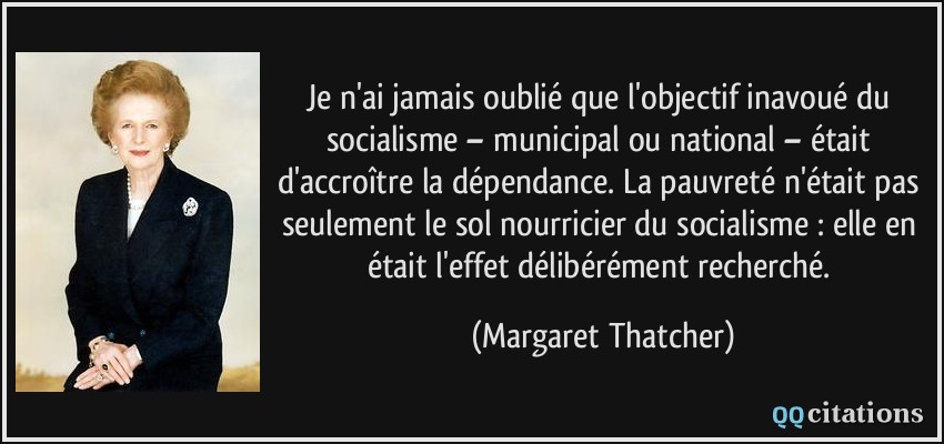 Je n'ai jamais oublié que l'objectif inavoué du socialisme – municipal ou national – était d'accroître la dépendance. La pauvreté n'était pas seulement le sol nourricier du socialisme : elle en était l'effet délibérément recherché.  - Margaret Thatcher