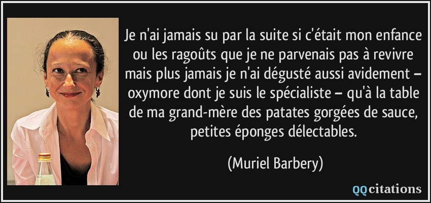 Je n'ai jamais su par la suite si c'était mon enfance ou les ragoûts que je ne parvenais pas à revivre mais plus jamais je n'ai dégusté aussi avidement – oxymore dont je suis le spécialiste – qu'à la table de ma grand-mère des patates gorgées de sauce, petites éponges délectables.  - Muriel Barbery