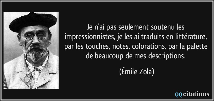 Je n'ai pas seulement soutenu les impressionnistes, je les ai traduits en littérature, par les touches, notes, colorations, par la palette de beaucoup de mes descriptions.  - Émile Zola