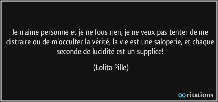 Je n'aime personne et je ne fous rien, je ne veux pas tenter de me distraire ou de m'occulter la vérité, la vie est une saloperie, et chaque seconde de lucidité est un supplice!  - Lolita Pille