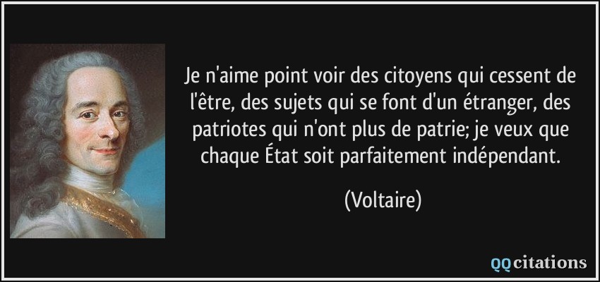 Je n'aime point voir des citoyens qui cessent de l'être, des sujets qui se font d'un étranger, des patriotes qui n'ont plus de patrie; je veux que chaque État soit parfaitement indépendant.  - Voltaire