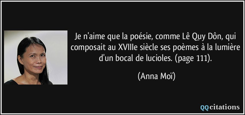 Je n'aime que la poésie, comme Lê Quy Dôn, qui composait au XVIIIe siècle ses poèmes à la lumière d'un bocal de lucioles. (page 111).  - Anna Moï