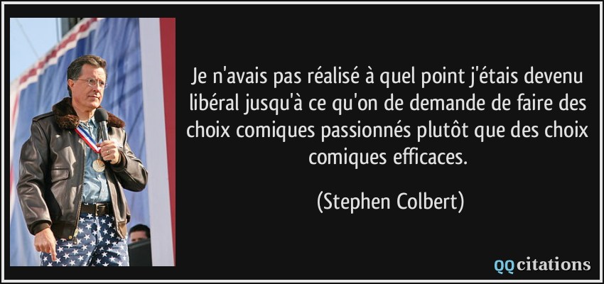 Je n'avais pas réalisé à quel point j'étais devenu libéral jusqu'à ce qu'on de demande de faire des choix comiques passionnés plutôt que des choix comiques efficaces.  - Stephen Colbert