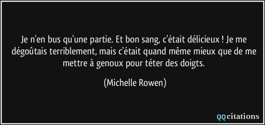 Je n'en bus qu'une partie. Et bon sang, c'était délicieux ! Je me dégoûtais terriblement, mais c'était quand même mieux que de me mettre à genoux pour téter des doigts.  - Michelle Rowen