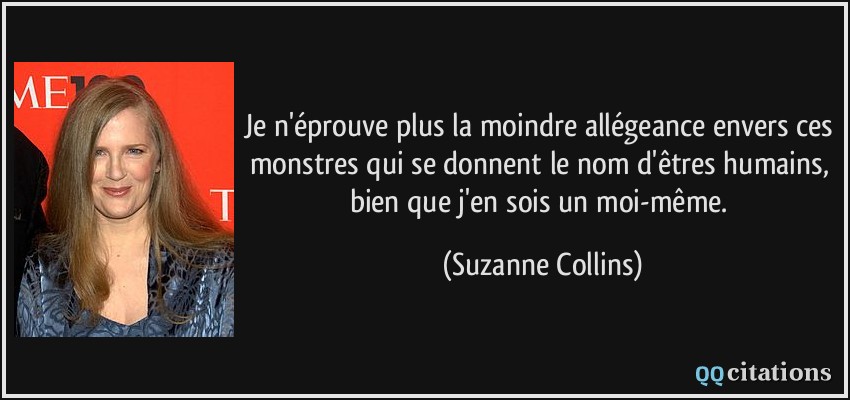 Je n'éprouve plus la moindre allégeance envers ces monstres qui se donnent le nom d'êtres humains, bien que j'en sois un moi-même.  - Suzanne Collins