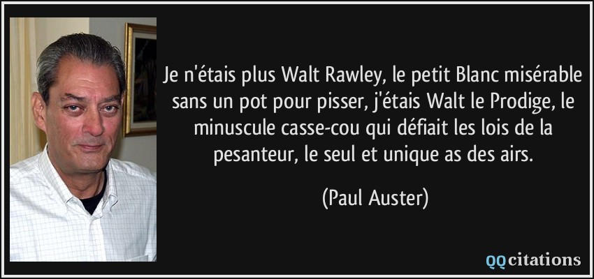 Je n'étais plus Walt Rawley, le petit Blanc misérable sans un pot pour pisser, j'étais Walt le Prodige, le minuscule casse-cou qui défiait les lois de la pesanteur, le seul et unique as des airs.  - Paul Auster