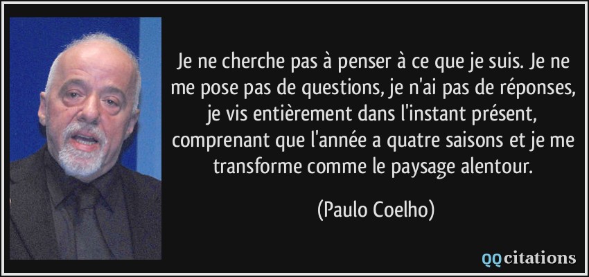 Je ne cherche pas à penser à ce que je suis. Je ne me pose pas de questions, je n'ai pas de réponses, je vis entièrement dans l'instant présent, comprenant que l'année a quatre saisons et je me transforme comme le paysage alentour.  - Paulo Coelho
