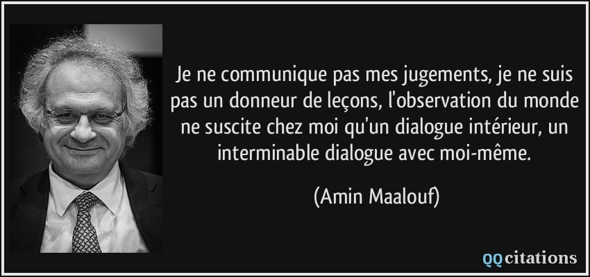Je ne communique pas mes jugements, je ne suis pas un donneur de leçons, l'observation du monde ne suscite chez moi qu'un dialogue intérieur, un interminable dialogue avec moi-même.  - Amin Maalouf