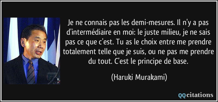 Je ne connais pas les demi-mesures. Il n'y a pas d'intermédiaire en moi: le juste milieu, je ne sais pas ce que c'est. Tu as le choix entre me prendre totalement telle que je suis, ou ne pas me prendre du tout. C'est le principe de base.  - Haruki Murakami
