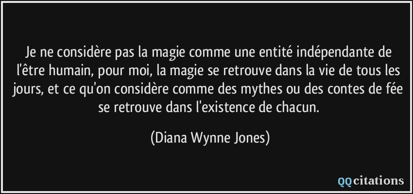 Je ne considère pas la magie comme une entité indépendante de l'être humain, pour moi, la magie se retrouve dans la vie de tous les jours, et ce qu'on considère comme des mythes ou des contes de fée se retrouve dans l'existence de chacun.  - Diana Wynne Jones
