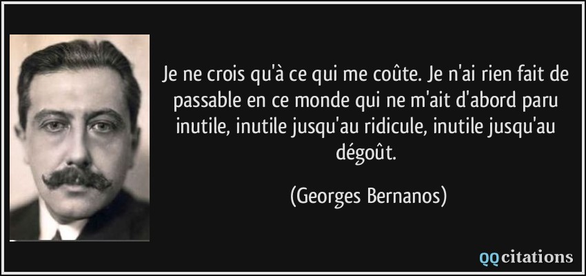 Je ne crois qu'à ce qui me coûte. Je n'ai rien fait de passable en ce monde qui ne m'ait d'abord paru inutile, inutile jusqu'au ridicule, inutile jusqu'au dégoût.  - Georges Bernanos