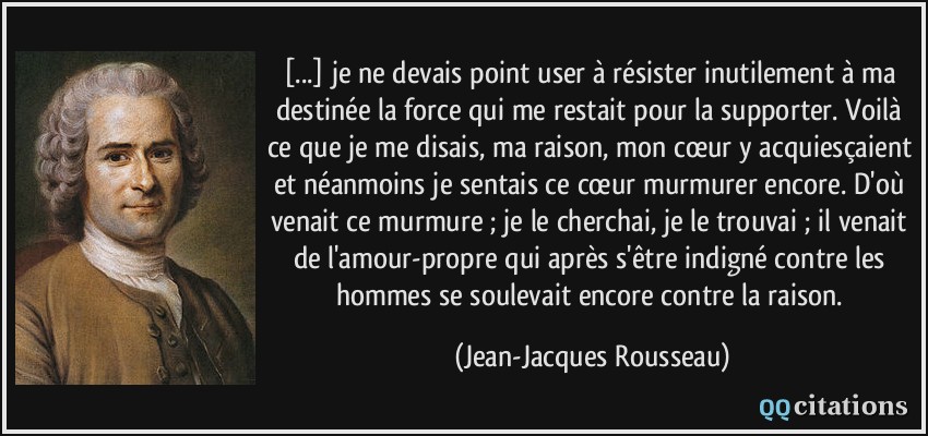 [...] je ne devais point user à résister inutilement à ma destinée la force qui me restait pour la supporter. Voilà ce que je me disais, ma raison, mon cœur y acquiesçaient et néanmoins je sentais ce cœur murmurer encore. D'où venait ce murmure ; je le cherchai, je le trouvai ; il venait de l'amour-propre qui après s'être indigné contre les hommes se soulevait encore contre la raison.  - Jean-Jacques Rousseau