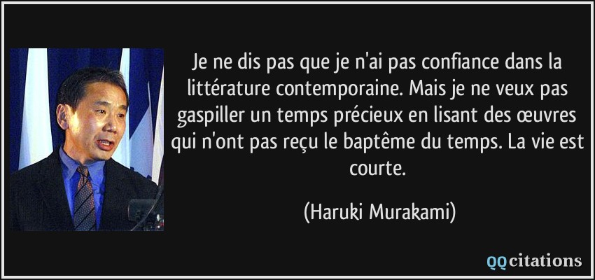 Je ne dis pas que je n'ai pas confiance dans la littérature contemporaine. Mais je ne veux pas gaspiller un temps précieux en lisant des œuvres qui n'ont pas reçu le baptême du temps. La vie est courte.  - Haruki Murakami
