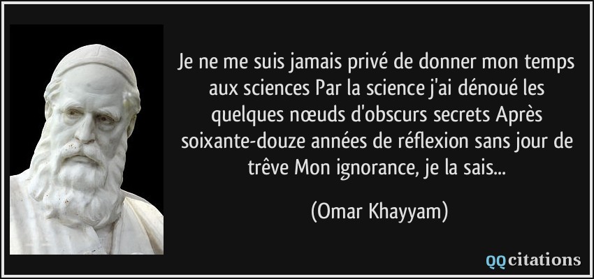 Je ne me suis jamais privé de donner mon temps aux sciences Par la science j'ai dénoué les quelques nœuds d'obscurs secrets Après soixante-douze années de réflexion sans jour de trêve Mon ignorance, je la sais...  - Omar Khayyam