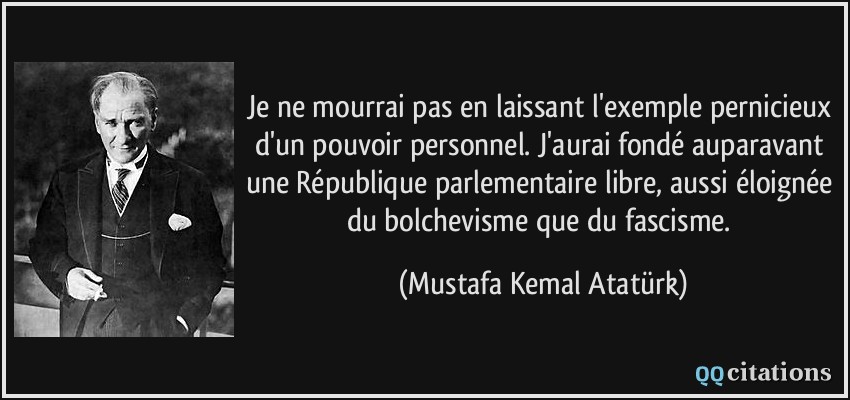 Je ne mourrai pas en laissant l'exemple pernicieux d'un pouvoir personnel. J'aurai fondé auparavant une République parlementaire libre, aussi éloignée du bolchevisme que du fascisme.  - Mustafa Kemal Atatürk