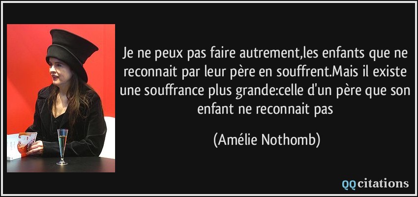 Je ne peux pas faire autrement,les enfants que ne reconnait par leur père en souffrent.Mais il existe une souffrance plus grande:celle d'un père que son enfant ne reconnait pas  - Amélie Nothomb