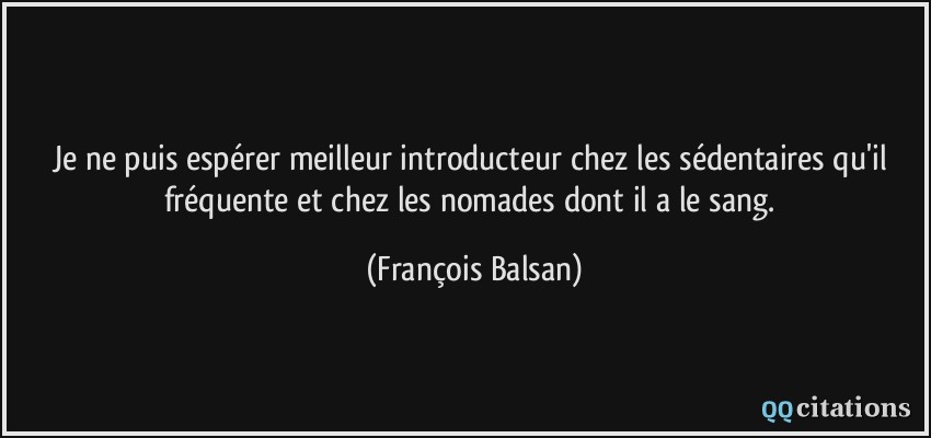 Je ne puis espérer meilleur introducteur chez les sédentaires qu'il fréquente et chez les nomades dont il a le sang.  - François Balsan