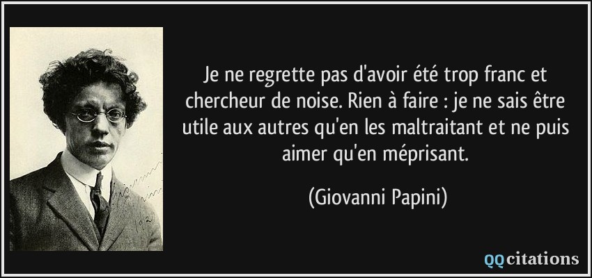 Je ne regrette pas d'avoir été trop franc et chercheur de noise. Rien à faire : je ne sais être utile aux autres qu'en les maltraitant et ne puis aimer qu'en méprisant.  - Giovanni Papini