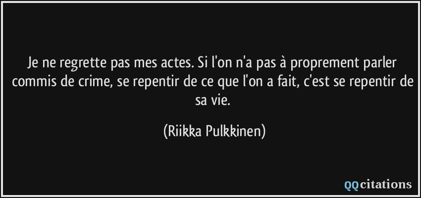 Je ne regrette pas mes actes. Si l'on n'a pas à proprement parler commis de crime, se repentir de ce que l'on a fait, c'est se repentir de sa vie.  - Riikka Pulkkinen