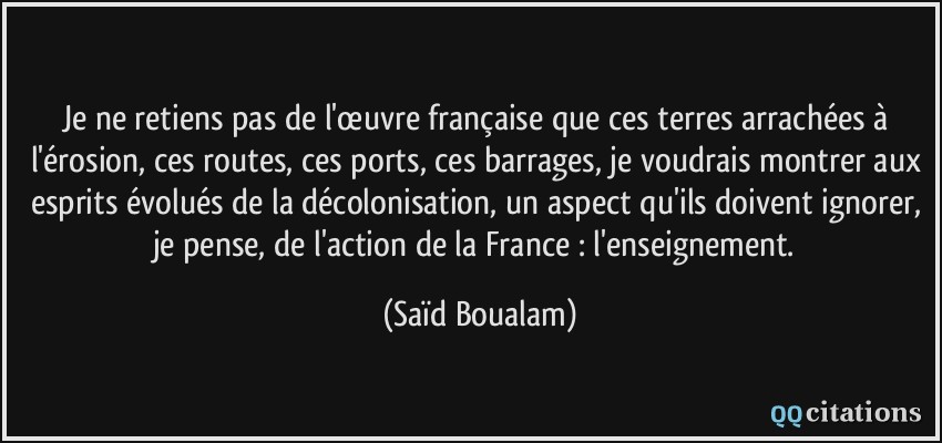 Je ne retiens pas de l'œuvre française que ces terres arrachées à l'érosion, ces routes, ces ports, ces barrages, je voudrais montrer aux esprits évolués de la décolonisation, un aspect qu'ils doivent ignorer, je pense, de l'action de la France : l'enseignement.  - Saïd Boualam