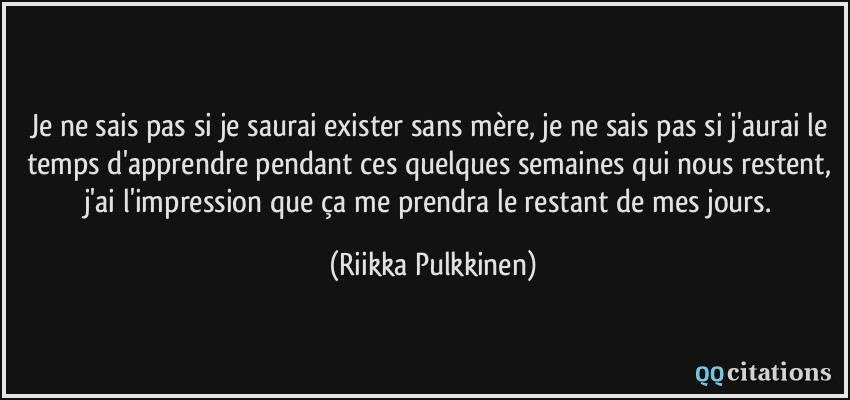 Je ne sais pas si je saurai exister sans mère, je ne sais pas si j'aurai le temps d'apprendre pendant ces quelques semaines qui nous restent, j'ai l'impression que ça me prendra le restant de mes jours.  - Riikka Pulkkinen