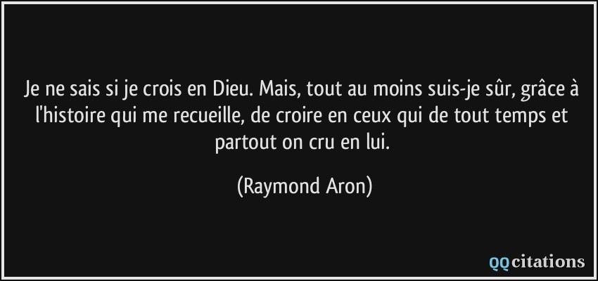 Je ne sais si je crois en Dieu. Mais, tout au moins suis-je sûr, grâce à l'histoire qui me recueille, de croire en ceux qui de tout temps et partout on cru en lui.  - Raymond Aron