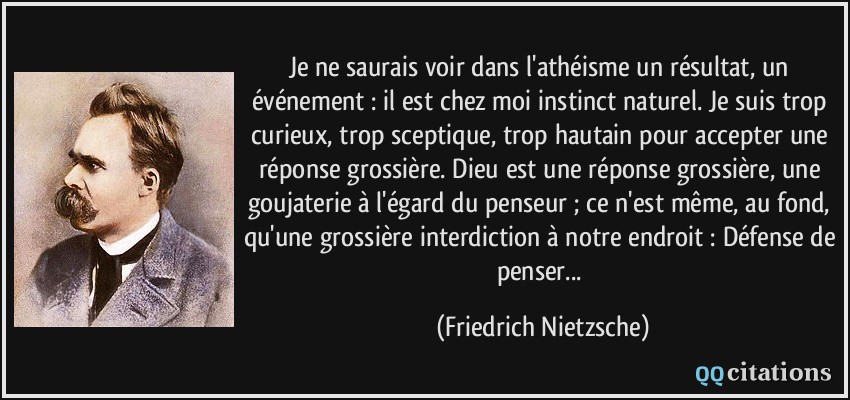 Je ne saurais voir dans l'athéisme un résultat, un événement : il est chez moi instinct naturel. Je suis trop curieux, trop sceptique, trop hautain pour accepter une réponse grossière. Dieu est une réponse grossière, une goujaterie à l'égard du penseur ; ce n'est même, au fond, qu'une grossière interdiction à notre endroit : Défense de penser...  - Friedrich Nietzsche