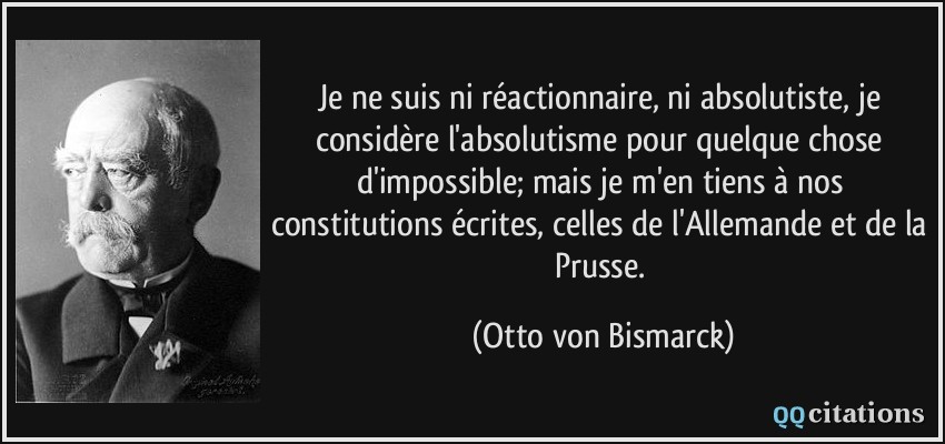 Je ne suis ni réactionnaire, ni absolutiste, je considère l'absolutisme pour quelque chose d'impossible; mais je m'en tiens à nos constitutions écrites, celles de l'Allemande et de la Prusse.  - Otto von Bismarck