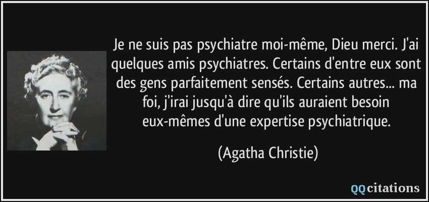 Je ne suis pas psychiatre moi-même, Dieu merci. J'ai quelques amis psychiatres. Certains d'entre eux sont des gens parfaitement sensés. Certains autres... ma foi, j'irai jusqu'à dire qu'ils auraient besoin eux-mêmes d'une expertise psychiatrique.  - Agatha Christie