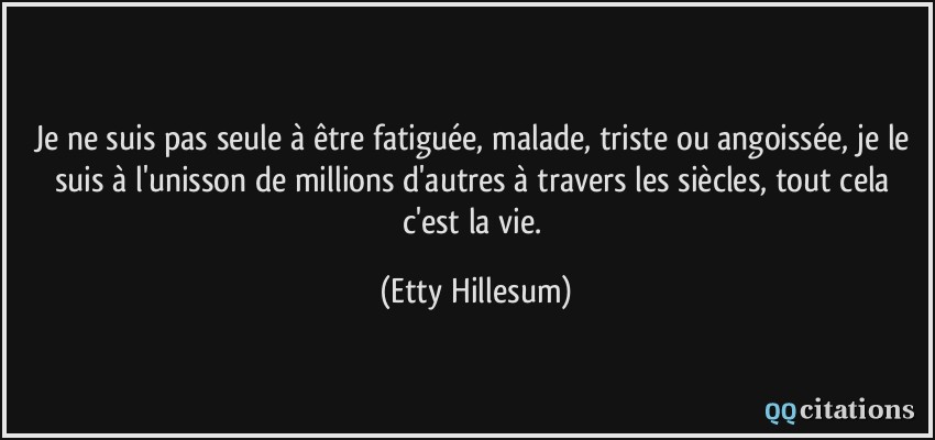 Je ne suis pas seule à être fatiguée, malade, triste ou angoissée, je le suis à l'unisson de millions d'autres à travers les siècles, tout cela c'est la vie.  - Etty Hillesum